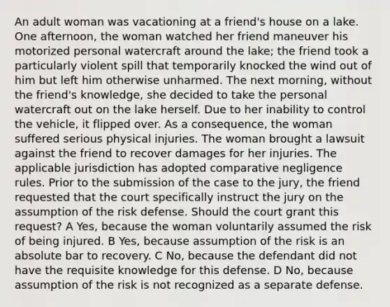 An adult woman was vacationing at a friend's house on a lake. One afternoon, the woman watched her friend maneuver his motorized personal watercraft around the lake; the friend took a particularly violent spill that temporarily knocked the wind out of him but left him otherwise unharmed. The next morning, without the friend's knowledge, she decided to take the personal watercraft out on the lake herself. Due to her inability to control the vehicle, it flipped over. As a consequence, the woman suffered serious physical injuries. The woman brought a lawsuit against the friend to recover damages for her injuries. The applicable jurisdiction has adopted comparative negligence rules. Prior to the submission of the case to the jury, the friend requested that the court specifically instruct the jury on the assumption of the risk defense. Should the court grant this request? A Yes, because the woman voluntarily assumed the risk of being injured. B Yes, because assumption of the risk is an absolute bar to recovery. C No, because the defendant did not have the requisite knowledge for this defense. D No, because assumption of the risk is not recognized as a separate defense.