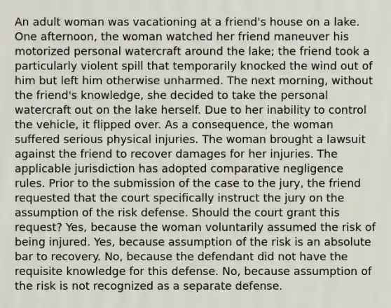 An adult woman was vacationing at a friend's house on a lake. One afternoon, the woman watched her friend maneuver his motorized personal watercraft around the lake; the friend took a particularly violent spill that temporarily knocked the wind out of him but left him otherwise unharmed. The next morning, without the friend's knowledge, she decided to take the personal watercraft out on the lake herself. Due to her inability to control the vehicle, it flipped over. As a consequence, the woman suffered serious physical injuries. The woman brought a lawsuit against the friend to recover damages for her injuries. The applicable jurisdiction has adopted comparative negligence rules. Prior to the submission of the case to the jury, the friend requested that the court specifically instruct the jury on the assumption of the risk defense. Should the court grant this request? Yes, because the woman voluntarily assumed the risk of being injured. Yes, because assumption of the risk is an absolute bar to recovery. No, because the defendant did not have the requisite knowledge for this defense. No, because assumption of the risk is not recognized as a separate defense.