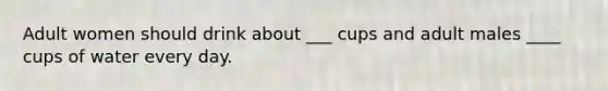 Adult women should drink about ___ cups and adult males ____ cups of water every day.