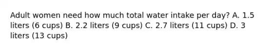 Adult women need how much total water intake per day? A. 1.5 liters (6 cups) B. 2.2 liters (9 cups) C. 2.7 liters (11 cups) D. 3 liters (13 cups)