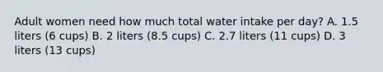 Adult women need how much total water intake per day? A. 1.5 liters (6 cups) B. 2 liters (8.5 cups) C. 2.7 liters (11 cups) D. 3 liters (13 cups)