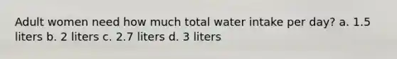 Adult women need how much total water intake per day? a. 1.5 liters b. 2 liters c. 2.7 liters d. 3 liters