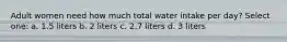 Adult women need how much total water intake per day? Select one: a. 1.5 liters b. 2 liters c. 2.7 liters d. 3 liters