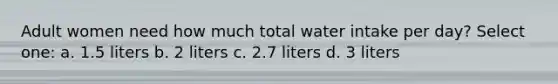 Adult women need how much total water intake per day? Select one: a. 1.5 liters b. 2 liters c. 2.7 liters d. 3 liters