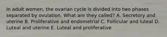 In adult women, the ovarian cycle is divided into two phases separated by ovulation. What are they called? A. Secretory and uterine B. Proliferative and endometrial C. Follicular and luteal D. Luteal and uterine E. Luteal and proliferative