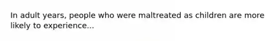 In adult years, people who were maltreated as children are more likely to experience...