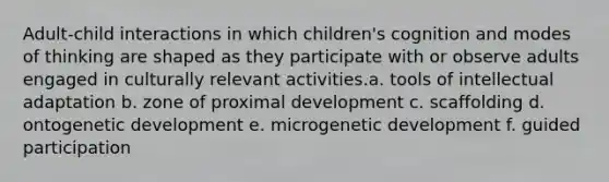 Adult-child interactions in which children's cognition and modes of thinking are shaped as they participate with or observe adults engaged in culturally relevant activities.a. tools of intellectual adaptation b. zone of proximal development c. scaffolding d. ontogenetic development e. microgenetic development f. guided participation