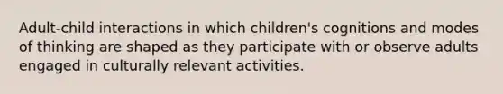 Adult-child interactions in which children's cognitions and modes of thinking are shaped as they participate with or observe adults engaged in culturally relevant activities.