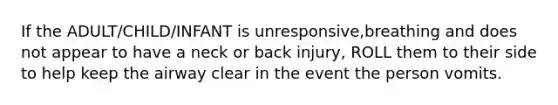 If the ADULT/CHILD/INFANT is unresponsive,breathing and does not appear to have a neck or back injury, ROLL them to their side to help keep the airway clear in the event the person vomits.