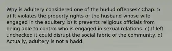 Why is adultery considered one of the hudud offenses? Chap. 5 a) It violates the property rights of the husband whose wife engaged in the adultery. b) It prevents religious officials from being able to control who is engaged in sexual relations. c) If left unchecked it could disrupt the social fabric of the community. d) Actually, adultery is not a hadd.