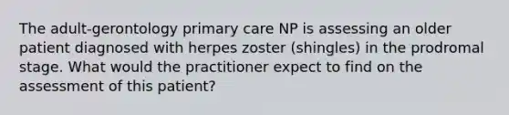 The adult-gerontology primary care NP is assessing an older patient diagnosed with herpes zoster (shingles) in the prodromal stage. What would the practitioner expect to find on the assessment of this patient?