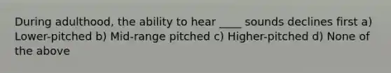 During adulthood, the ability to hear ____ sounds declines first a) Lower-pitched b) Mid-range pitched c) Higher-pitched d) None of the above