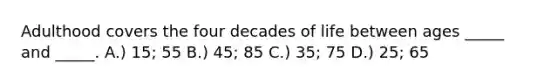 Adulthood covers the four decades of life between ages _____ and _____. A.) 15; 55 B.) 45; 85 C.) 35; 75 D.) 25; 65