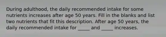 During adulthood, the daily recommended intake for some nutrients increases after age 50 years. Fill in the blanks and list two nutrients that fit this description. After age 50 years, the daily recommended intake for _____ and _____ increases.