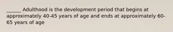 ______ Adulthood is the development period that begins at approximately 40-45 years of age and ends at approximately 60-65 years of age