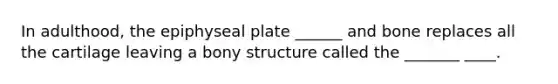 In adulthood, the epiphyseal plate ______ and bone replaces all the cartilage leaving a bony structure called the _______ ____.