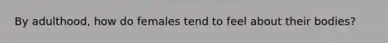 By adulthood, how do females tend to feel about their bodies?