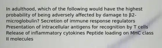 In adulthood, which of the following would have the highest probability of being adversely affected by damage to β2-microglobulin? Secretion of immune response regulators Presentation of intracellular antigens for recognition by T cells Release of inflammatory cytokines Peptide loading on MHC class II molecules