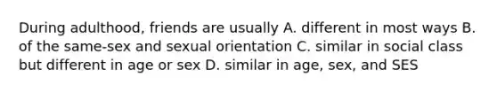 During adulthood, friends are usually A. different in most ways B. of the same-sex and sexual orientation C. similar in social class but different in age or sex D. similar in age, sex, and SES