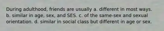 During adulthood, friends are usually a. different in most ways. b. similar in age, sex, and SES. c. of the same-sex and sexual orientation. d. similar in social class but different in age or sex.