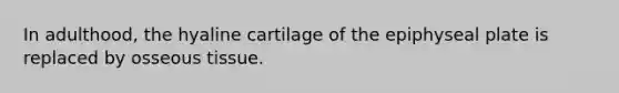 In adulthood, the hyaline cartilage of the epiphyseal plate is replaced by osseous tissue.