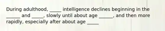 During adulthood, _____ intelligence declines beginning in the ______ and _____, slowly until about age ______, and then more rapidly, especially after about age _____