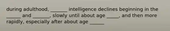 during adulthood, _______ intelligence declines beginning in the ______ and _______, slowly until about age _____, and then more rapidly, especially after about age ______