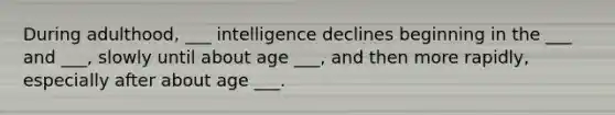 During adulthood, ___ intelligence declines beginning in the ___ and ___, slowly until about age ___, and then more rapidly, especially after about age ___.