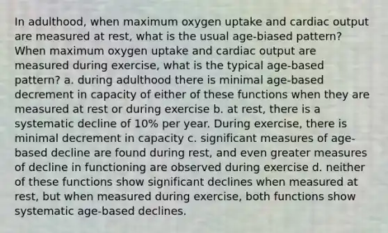 In adulthood, when maximum oxygen uptake and cardiac output are measured at rest, what is the usual age-biased pattern? When maximum oxygen uptake and cardiac output are measured during exercise, what is the typical age-based pattern? a. during adulthood there is minimal age-based decrement in capacity of either of these functions when they are measured at rest or during exercise b. at rest, there is a systematic decline of 10% per year. During exercise, there is minimal decrement in capacity c. significant measures of age-based decline are found during rest, and even greater measures of decline in functioning are observed during exercise d. neither of these functions show significant declines when measured at rest, but when measured during exercise, both functions show systematic age-based declines.