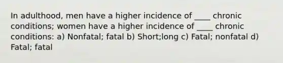 In adulthood, men have a higher incidence of ____ chronic conditions; women have a higher incidence of ____ chronic conditions: a) Nonfatal; fatal b) Short;long c) Fatal; nonfatal d) Fatal; fatal