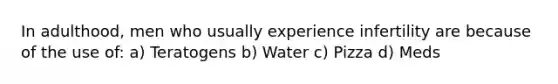 In adulthood, men who usually experience infertility are because of the use of: a) Teratogens b) Water c) Pizza d) Meds