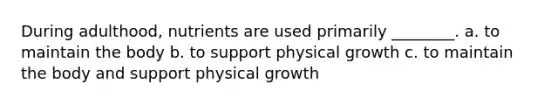 During adulthood, nutrients are used primarily ________. a. to maintain the body b. to support physical growth c. to maintain the body and support physical growth