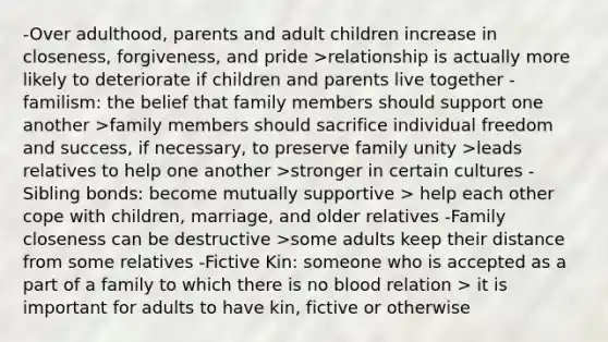 -Over adulthood, parents and adult children increase in closeness, forgiveness, and pride >relationship is actually more likely to deteriorate if children and parents live together -familism: the belief that family members should support one another >family members should sacrifice individual freedom and success, if necessary, to preserve family unity >leads relatives to help one another >stronger in certain cultures -Sibling bonds: become mutually supportive > help each other cope with children, marriage, and older relatives -Family closeness can be destructive >some adults keep their distance from some relatives -Fictive Kin: someone who is accepted as a part of a family to which there is no blood relation > it is important for adults to have kin, fictive or otherwise