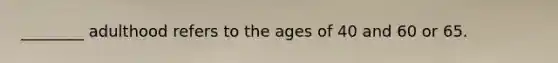 ________ adulthood refers to the ages of 40 and 60 or 65.