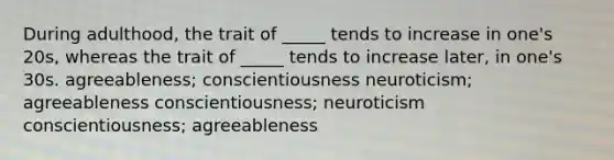 During adulthood, the trait of _____ tends to increase in one's 20s, whereas the trait of _____ tends to increase later, in one's 30s. agreeableness; conscientiousness neuroticism; agreeableness conscientiousness; neuroticism conscientiousness; agreeableness