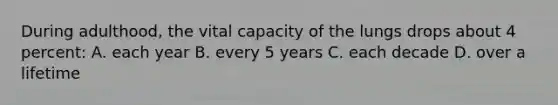 During adulthood, the vital capacity of the lungs drops about 4 percent: A. each year B. every 5 years C. each decade D. over a lifetime