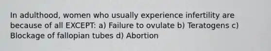 In adulthood, women who usually experience infertility are because of all EXCEPT: a) Failure to ovulate b) Teratogens c) Blockage of fallopian tubes d) Abortion