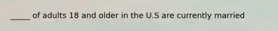 _____ of adults 18 and older in the U.S are currently married