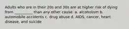 Adults who are in their 20s and 30s are at higher risk of dying from __________ than any other cause. a. alcoholism b. automobile accidents c. drug abuse d. AIDS, cancer, heart disease, and suicide