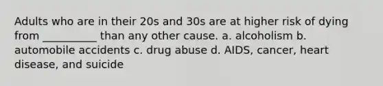 Adults who are in their 20s and 30s are at higher risk of dying from __________ than any other cause. a. alcoholism b. automobile accidents c. drug abuse d. AIDS, cancer, heart disease, and suicide