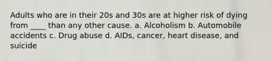 Adults who are in their 20s and 30s are at higher risk of dying from ____ than any other cause. a. Alcoholism b. Automobile accidents c. Drug abuse d. AIDs, cancer, heart disease, and suicide