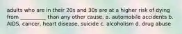 adults who are in their 20s and 30s are at a higher risk of dying from __________ than any other cause. a. automobile accidents b. AIDS, cancer, heart disease, suicide c. alcoholism d. drug abuse