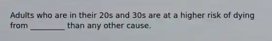 Adults who are in their 20s and 30s are at a higher risk of dying from _________ than any other cause.