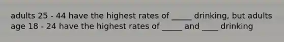 adults 25 - 44 have the highest rates of _____ drinking, but adults age 18 - 24 have the highest rates of _____ and ____ drinking