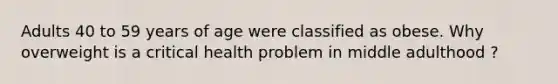 Adults 40 to 59 years of age were classified as obese. Why overweight is a critical health problem in middle adulthood ?