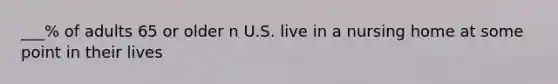 ___% of adults 65 or older n U.S. live in a nursing home at some point in their lives