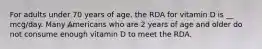 For adults under 70 years of age, the RDA for vitamin D is __ mcg/day. Many Americans who are 2 years of age and older do not consume enough vitamin D to meet the RDA.