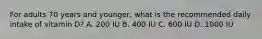 For adults 70 years and younger, what is the recommended daily intake of vitamin D? A. 200 IU B. 400 IU C. 600 IU D. 1000 IU