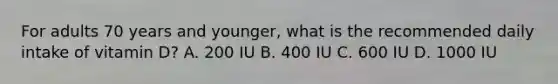 For adults 70 years and younger, what is the recommended daily intake of vitamin D? A. 200 IU B. 400 IU C. 600 IU D. 1000 IU