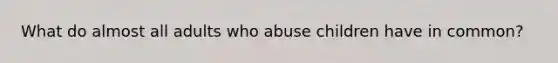 What do almost all adults who abuse children have in common?